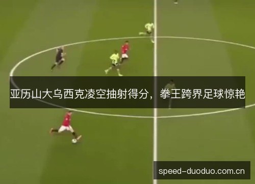 亚历山大乌西克凌空抽射得分，拳王跨界足球惊艳