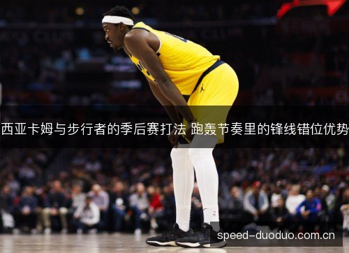 西亚卡姆与步行者的季后赛打法 跑轰节奏里的锋线错位优势